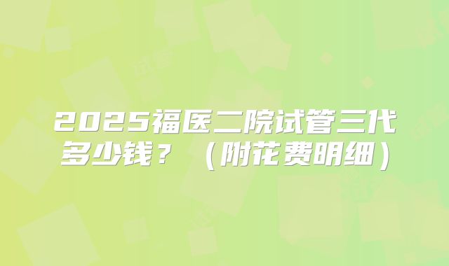 2025福医二院试管三代多少钱？（附花费明细）