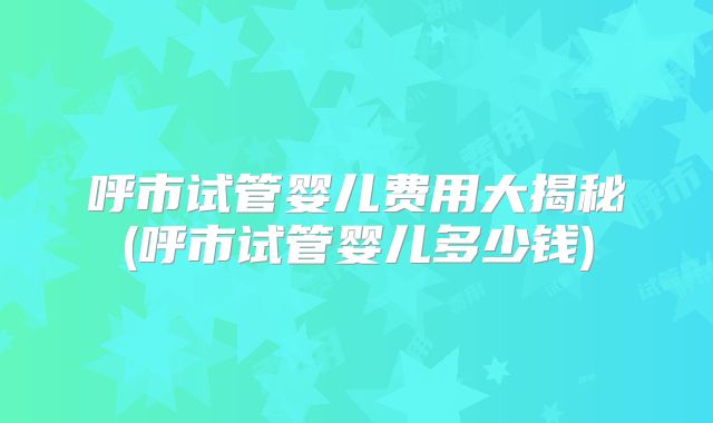 呼市试管婴儿费用大揭秘(呼市试管婴儿多少钱)