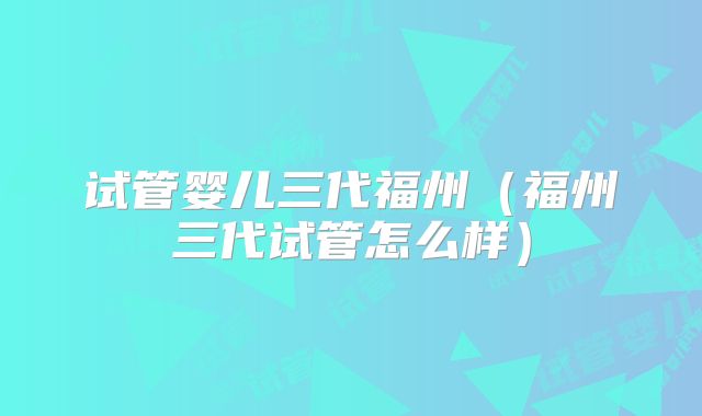 试管婴儿三代福州（福州三代试管怎么样）