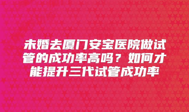 未婚去厦门安宝医院做试管的成功率高吗？如何才能提升三代试管成功率