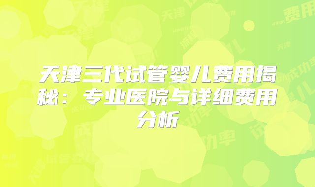 天津三代试管婴儿费用揭秘：专业医院与详细费用分析