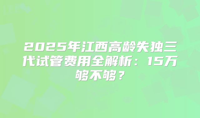 2025年江西高龄失独三代试管费用全解析：15万够不够？