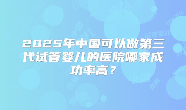 2025年中国可以做第三代试管婴儿的医院哪家成功率高?