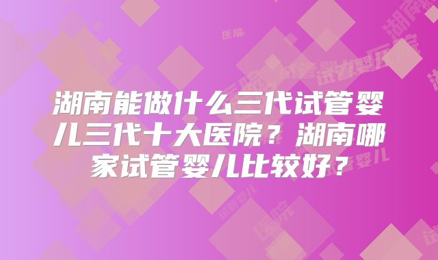 湖南能做什么三代试管婴儿三代十大医院?湖南哪家试管婴儿比较好?