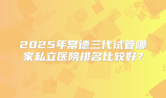 2025年常德三代试管哪家私立医院排名比较好？