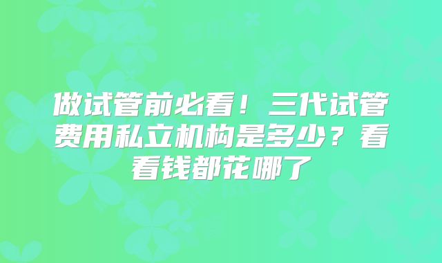 做试管前必看!三代试管费用私立机构是多少?看看钱都花哪了