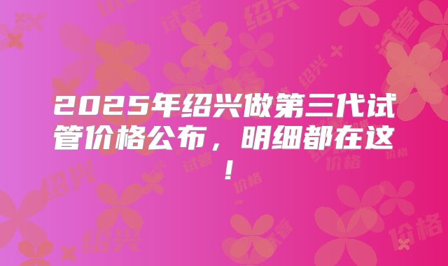 2025年绍兴做第三代试管价格公布,明细都在这!