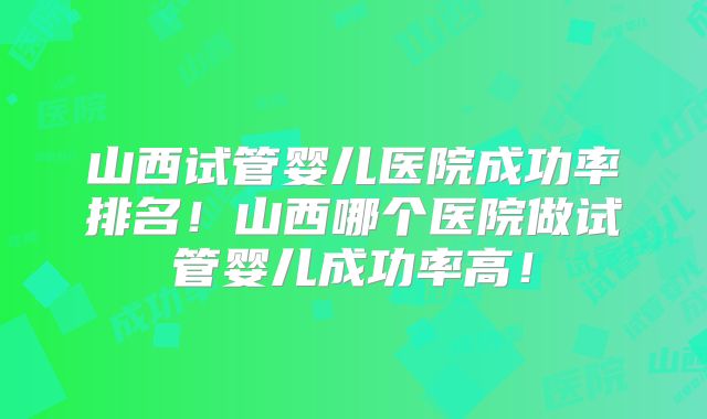 山西试管婴儿医院成功率排名！山西哪个医院做试管婴儿成功率高！