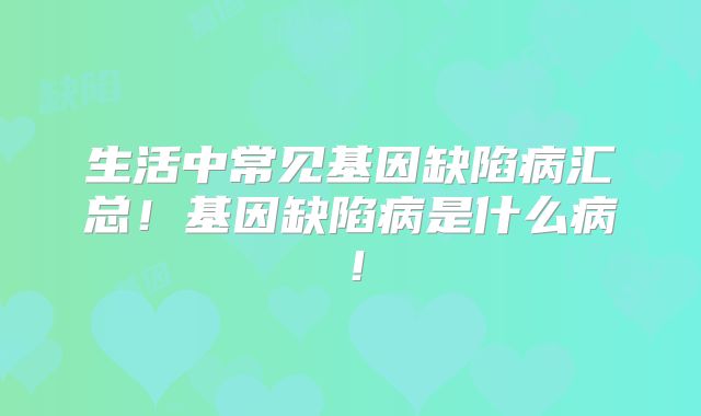 生活中常见基因缺陷病汇总！基因缺陷病是什么病！