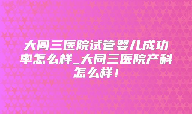 大同三医院试管婴儿成功率怎么样_大同三医院产科怎么样！