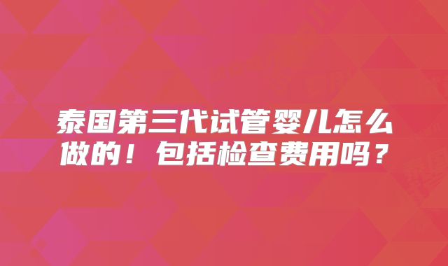泰国第三代试管婴儿怎么做的!包括检查费用吗?