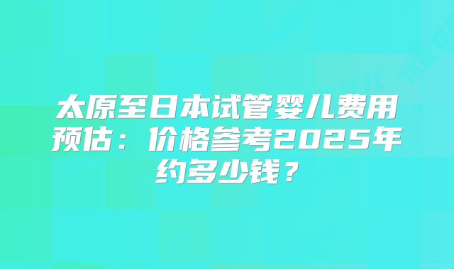 太原至日本试管婴儿费用预估:价格参考2025年约多少钱?