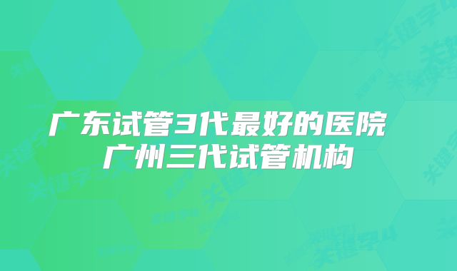 广东试管3代最好的医院 广州三代试管机构