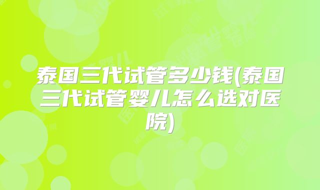 泰国三代试管多少钱(泰国三代试管婴儿怎么选对医院)