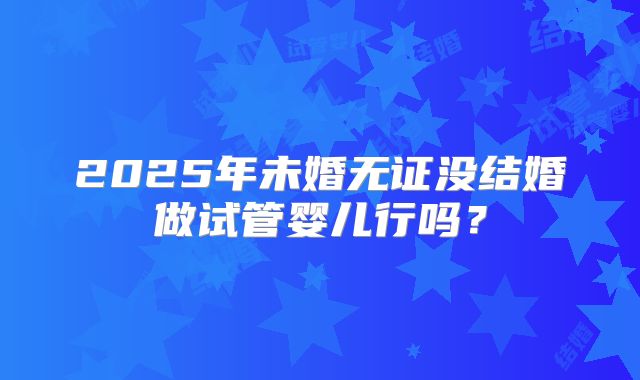 2025年未婚无证没结婚做试管婴儿行吗？