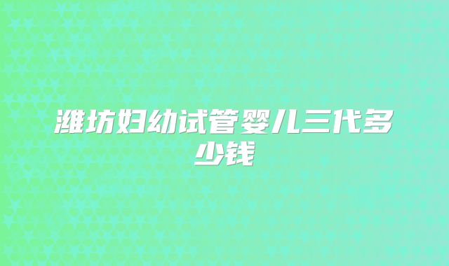 潍坊妇幼试管婴儿三代多少钱
