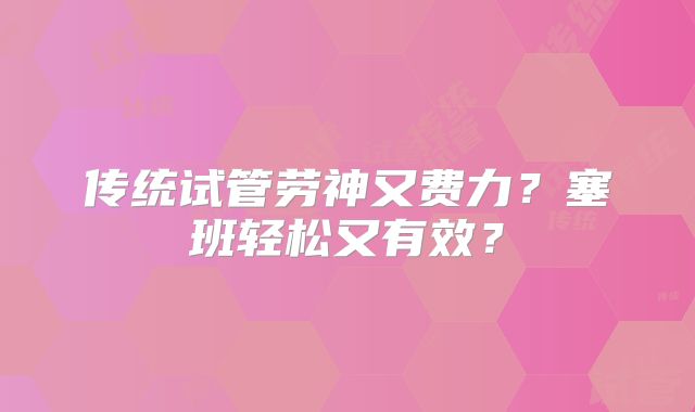 传统试管劳神又费力?塞班轻松又有效?