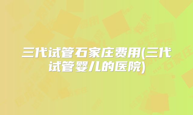 三代试管石家庄费用(三代试管婴儿的医院)