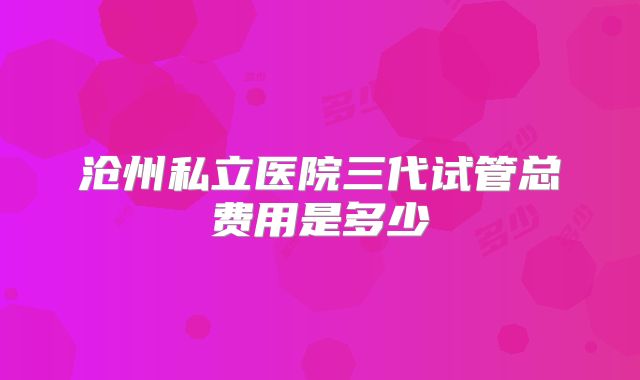 沧州私立医院三代试管总费用是多少