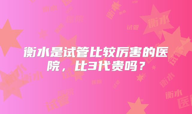 衡水是试管比较厉害的医院,比3代贵吗?