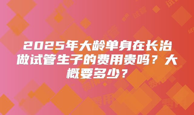 2025年大龄单身在长治做试管生子的费用贵吗？大概要多少？