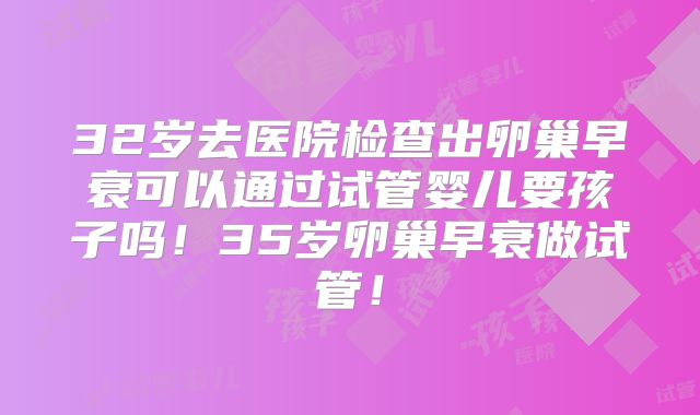 32岁去医院检查出卵巢早衰可以通过试管婴儿要孩子吗！35岁卵巢早衰做试管！