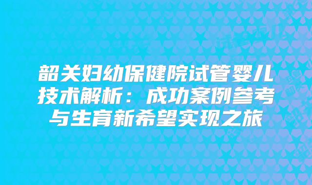 韶关妇幼保健院试管婴儿技术解析：成功案例参考与生育新希望实现之旅