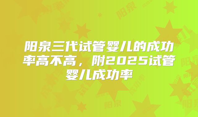 阳泉三代试管婴儿的成功率高不高,附2025试管婴儿成功率