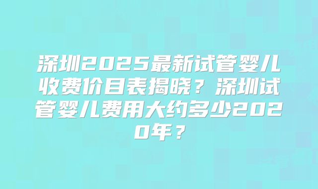 深圳2025最新试管婴儿收费价目表揭晓？深圳试管婴儿费用大约多少2020年？