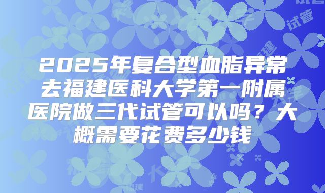2025年复合型血脂异常去福建医科大学第一附属医院做三代试管可以吗?大概需要花费多少钱