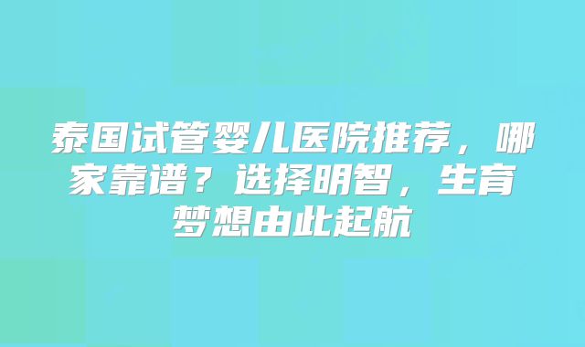 泰国试管婴儿医院推荐，哪家靠谱？选择明智，生育梦想由此起航