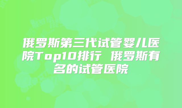 俄罗斯第三代试管婴儿医院Top10排行 俄罗斯有名的试管医院