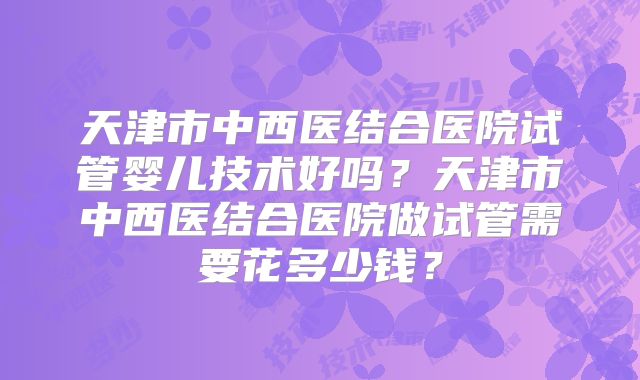 天津市中西医结合医院试管婴儿技术好吗？天津市中西医结合医院做试管需要花多少钱？