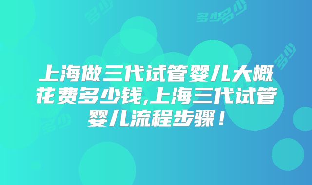 上海做三代试管婴儿大概花费多少钱,上海三代试管婴儿流程步骤！