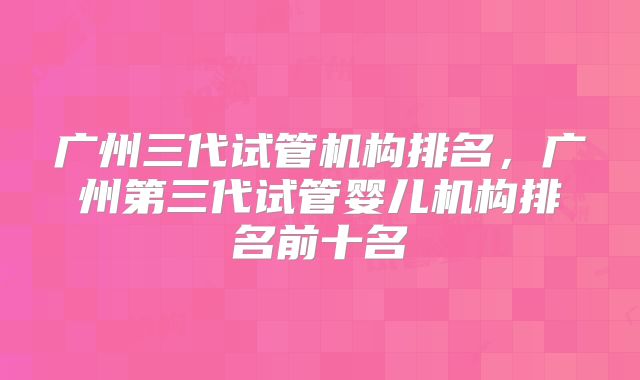 广州三代试管机构排名，广州第三代试管婴儿机构排名前十名