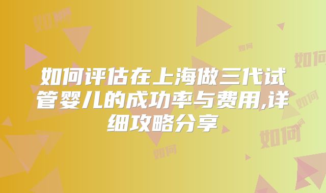 如何评估在上海做三代试管婴儿的成功率与费用,详细攻略分享