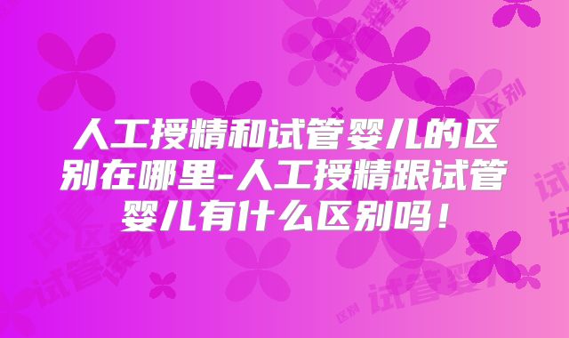 人工授精和试管婴儿的区别在哪里-人工授精跟试管婴儿有什么区别吗！