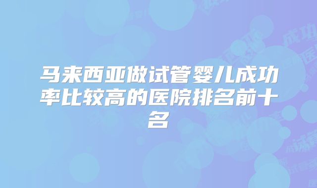 马来西亚做试管婴儿成功率比较高的医院排名前十名
