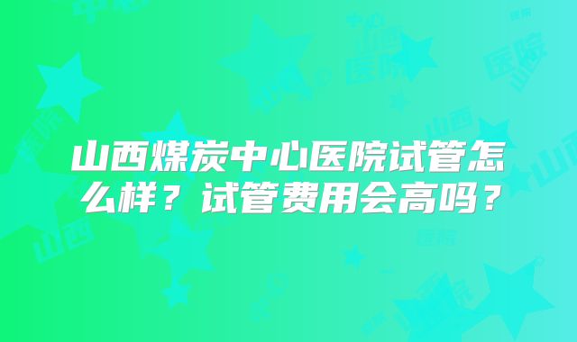 山西煤炭中心医院试管怎么样？试管费用会高吗？