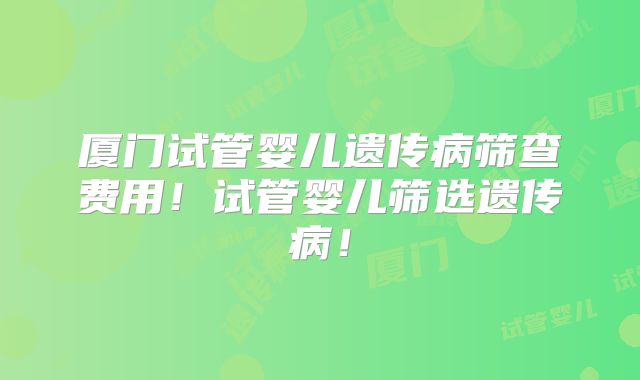 厦门试管婴儿遗传病筛查费用！试管婴儿筛选遗传病！