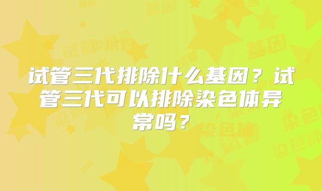 试管三代排除什么基因？试管三代可以排除染色体异常吗？