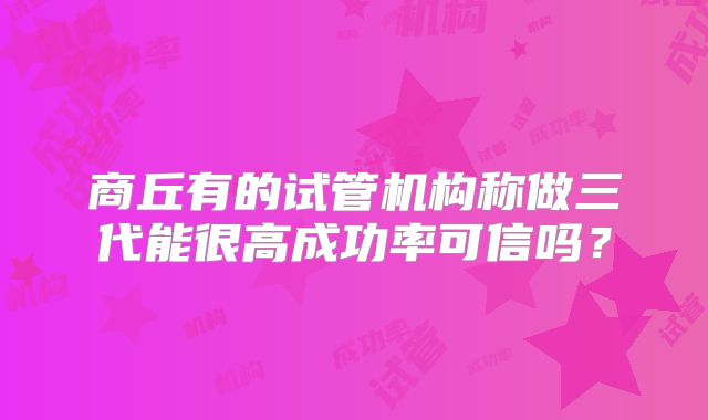 商丘有的试管机构称做三代能很高成功率可信吗?