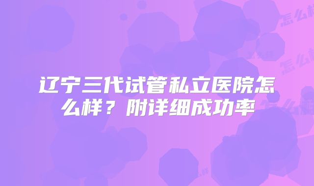 辽宁三代试管私立医院怎么样？附详细成功率