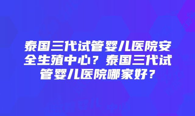 泰国三代试管婴儿医院安全生殖中心？泰国三代试管婴儿医院哪家好？