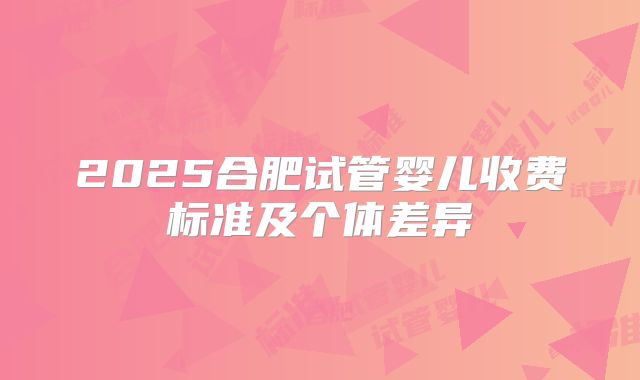 2025合肥试管婴儿收费标准及个体差异