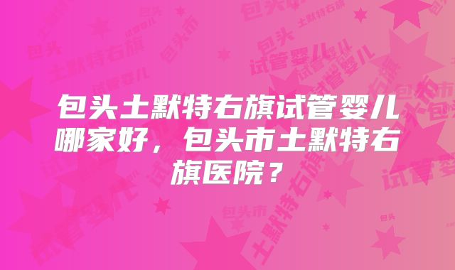 包头土默特右旗试管婴儿哪家好,包头市土默特右旗医院?