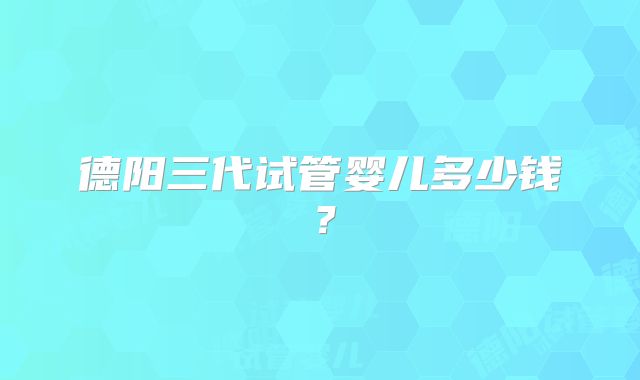 德阳三代试管婴儿多少钱？
