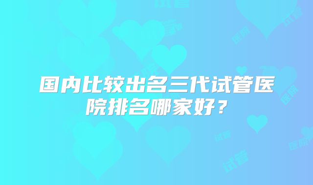 国内比较出名三代试管医院排名哪家好?