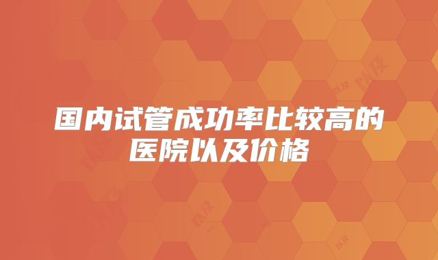 国内试管成功率比较高的医院以及价格