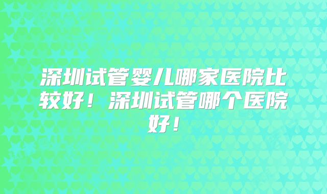 深圳试管婴儿哪家医院比较好！深圳试管哪个医院好！